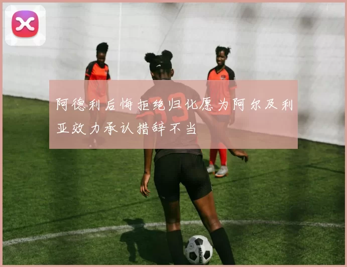 阿德利后悔拒绝归化愿为阿尔及利亚效力承认措辞不当