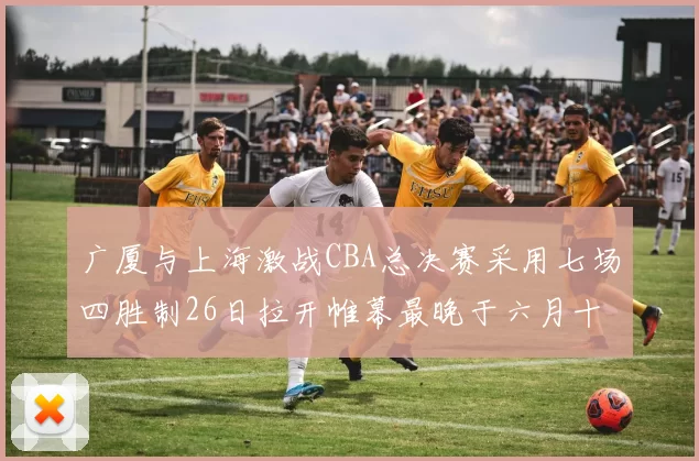 广厦与上海激战CBA总决赛采用七场四胜制26日拉开帷幕最晚于六月十一日落幕