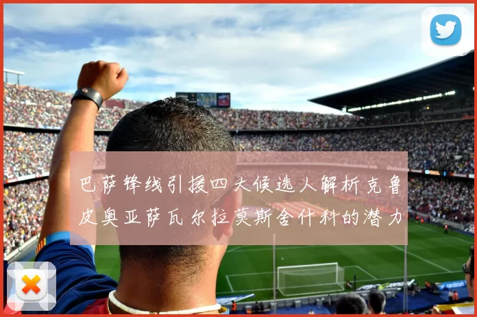 巴萨锋线引援四大候选人解析克鲁皮奥亚萨瓦尔拉莫斯舍什科的潜力与前景