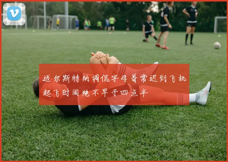 迈尔斯特纳调侃字母哥常迟到飞机起飞时间绝不早于四点半