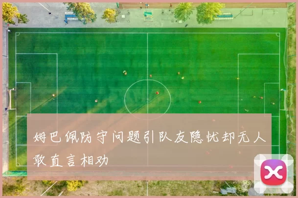 姆巴佩防守问题引队友隐忧却无人敢直言相劝