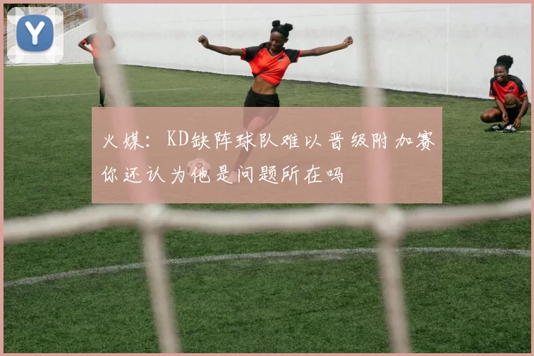 火媒：KD缺阵球队难以晋级附加赛你还认为他是问题所在吗