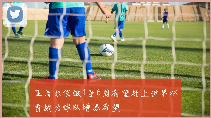 亚马尔伤缺4至6周有望赶上世界杯首战为球队增添希望
