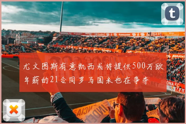尤文图斯有意凯西或将提供500万欧年薪的21合同罗马国米也在争夺