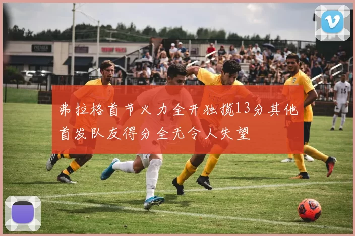 弗拉格首节火力全开独揽13分其他首发队友得分全无令人失望