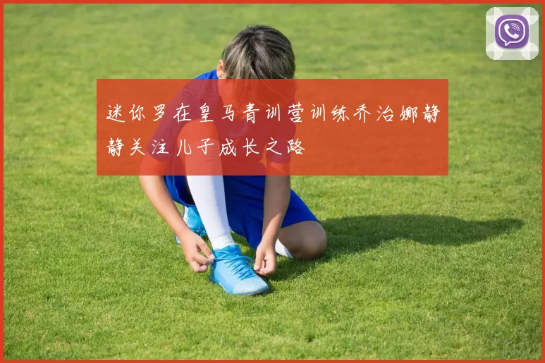 迷你罗在皇马青训营训练乔治娜静静关注儿子成长之路