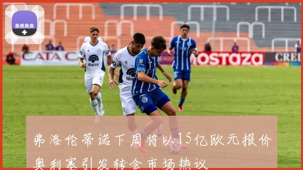 弗洛伦蒂诺下周将以15亿欧元报价奥利塞引发转会市场热议