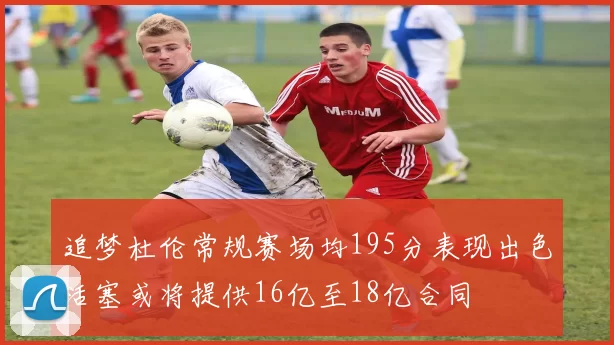 追梦杜伦常规赛场均195分表现出色活塞或将提供16亿至18亿合同