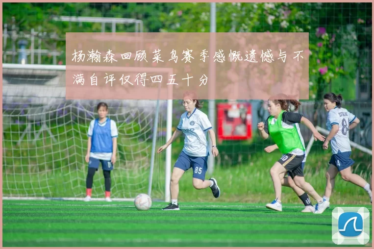 杨瀚森回顾菜鸟赛季感慨遗憾与不满自评仅得四五十分