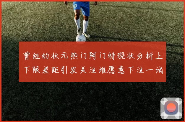 曾经的状元热门阿门特现状分析上下限差距引发关注谁愿意下注一试身手