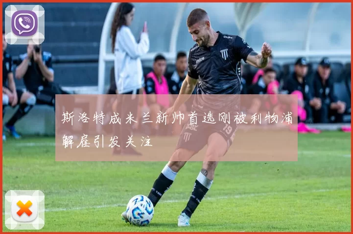 斯洛特成米兰新帅首选刚被利物浦解雇引发关注