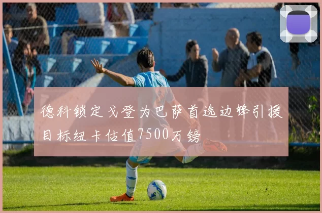 德科锁定戈登为巴萨首选边锋引援目标纽卡估值7500万镑