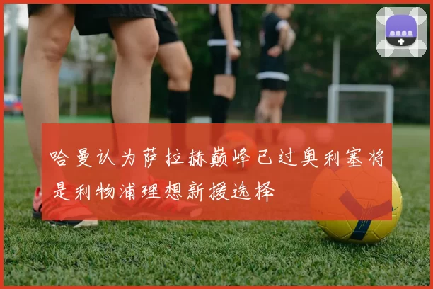 哈曼认为萨拉赫巅峰已过奥利塞将是利物浦理想新援选择