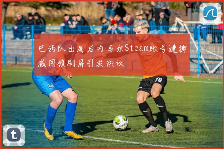 巴西队出局后内马尔Steam账号遭挪威国旗刷屏引发热议