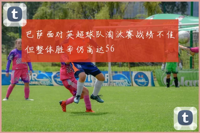 巴萨面对英超球队淘汰赛战绩不佳但整体胜率仍高达56