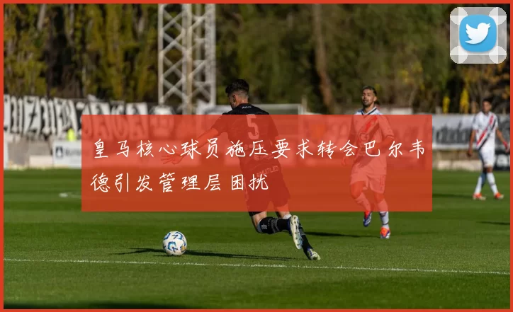 皇马核心球员施压要求转会巴尔韦德引发管理层困扰