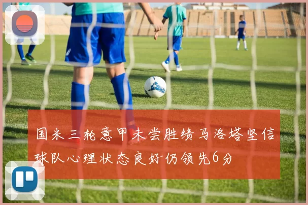 国米三轮意甲未尝胜绩马洛塔坚信球队心理状态良好仍领先6分