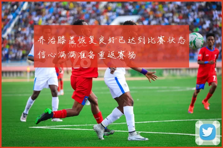 乔治膝盖恢复良好已达到比赛状态信心满满准备重返赛场