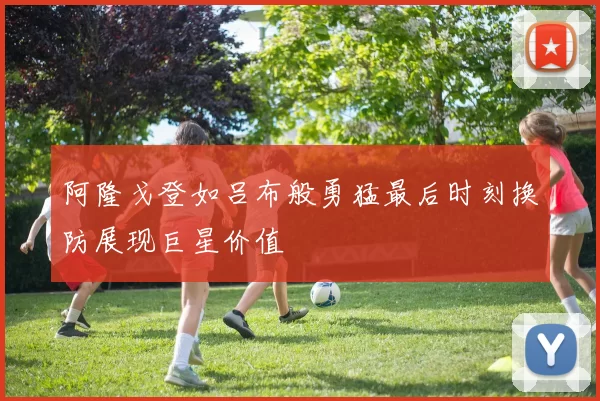 阿隆戈登如吕布般勇猛最后时刻换防展现巨星价值